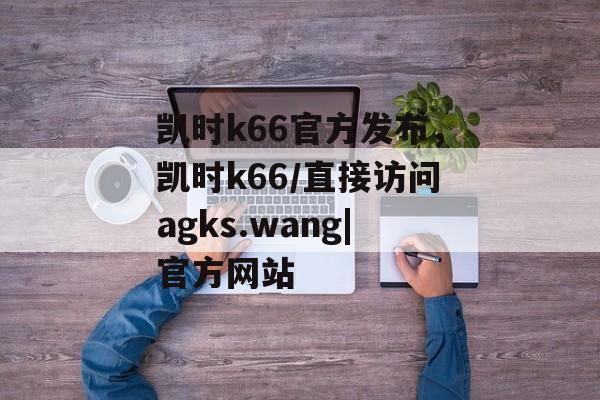 凯时k66官方发布，凯时k66/直接访问agks.wang|官方网站