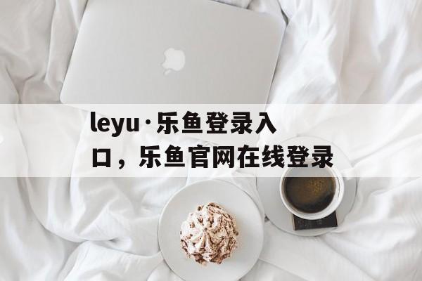 leyu·乐鱼登录入口，乐鱼官网在线登录