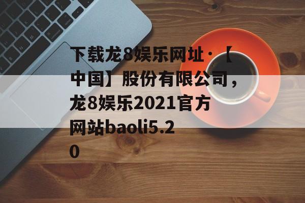 下载龙8娱乐网址·【中国】股份有限公司，龙8娱乐2021官方网站baoli5.20