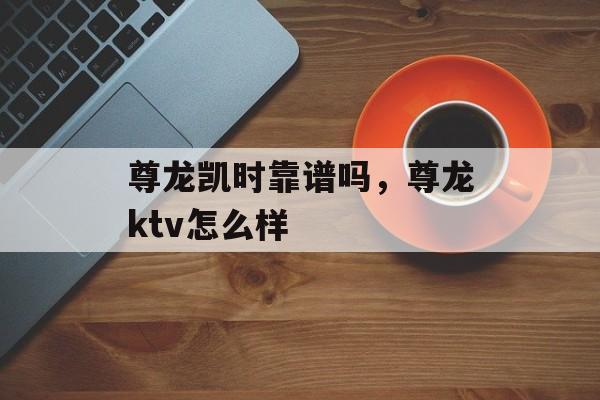 尊龙凯时靠谱吗，尊龙ktv怎么样