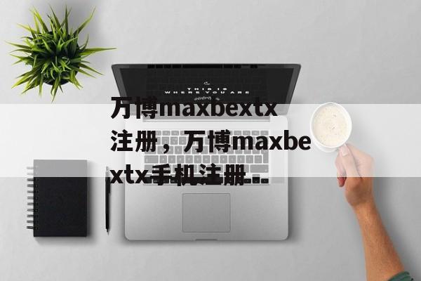 万博maxbextx注册，万博maxbextx手机注册