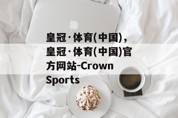 皇冠·体育(中国)，皇冠·体育(中国)官方网站-Crown Sports