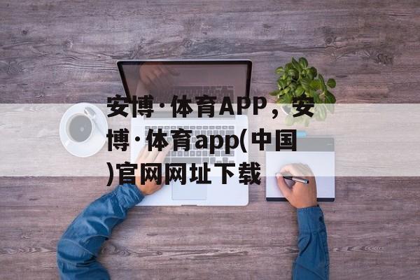 安博·体育APP，安博·体育app(中国)官网网址下载