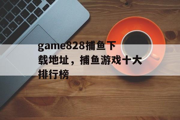 game828捕鱼下载地址，捕鱼游戏十大排行榜