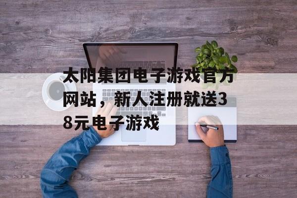 太阳集团电子游戏官方网站，新人注册就送38元电子游戏