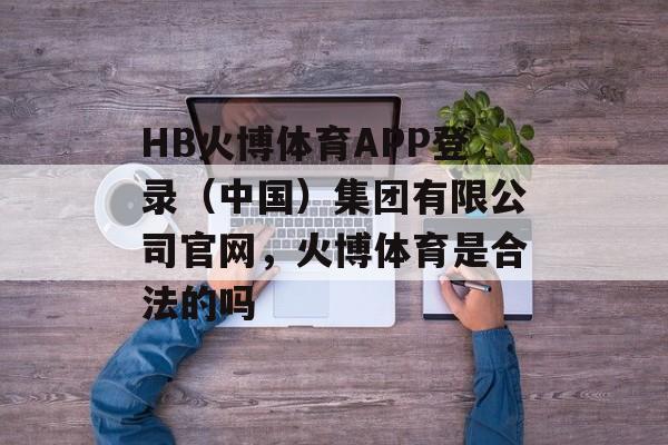 HB火博体育APP登录（中国）集团有限公司官网，火博体育是合法的吗