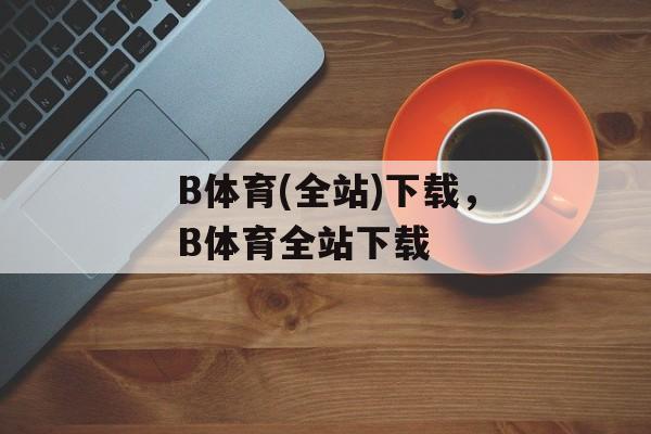 B体育(全站)下载，B体育全站下载