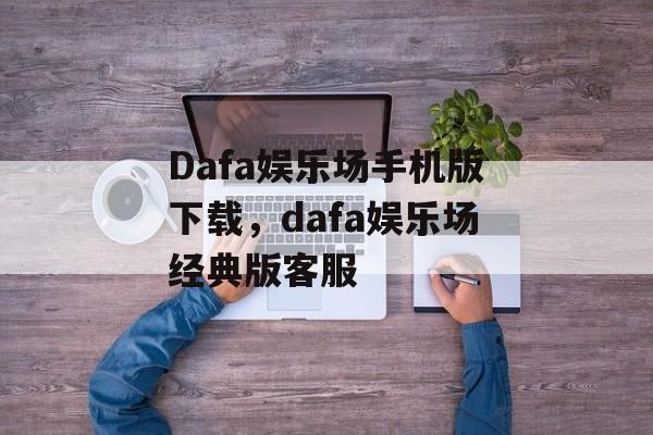 Dafa娱乐场手机版下载，dafa娱乐场经典版客服