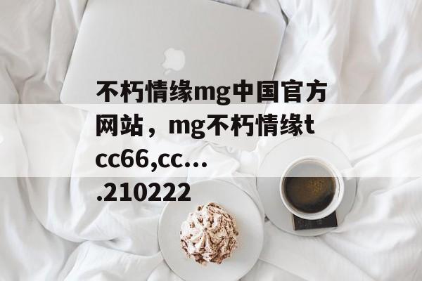 不朽情缘mg中国官方网站，mg不朽情缘tcc66,cc....210222