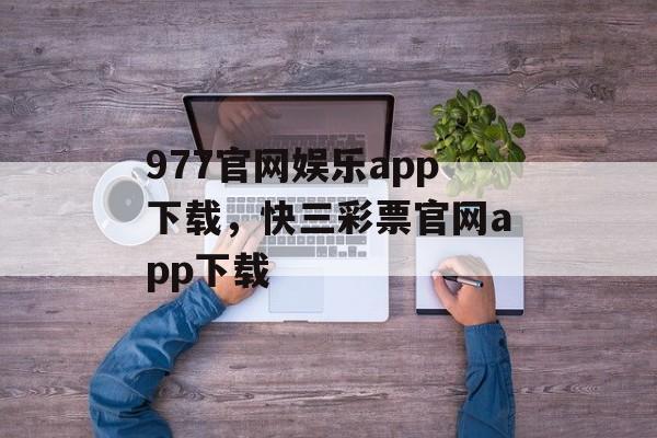 977官网娱乐app下载，快三彩票官网app下载