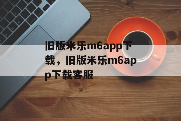 旧版米乐m6app下载，旧版米乐m6app下载客服