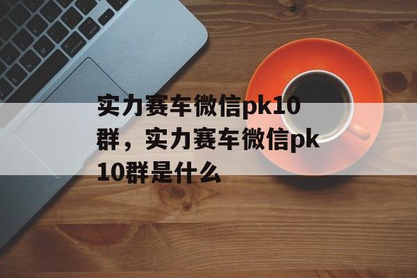 实力赛车微信pk10群，实力赛车微信pk10群是什么