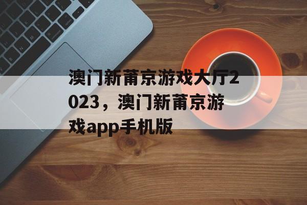 澳门新莆京游戏大厅2023，澳门新莆京游戏app手机版