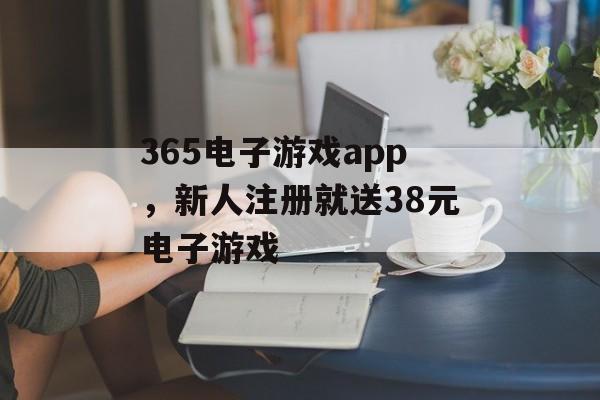 365电子游戏app，新人注册就送38元电子游戏