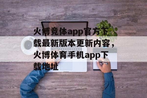 火博竞体app官方下载最新版本更新内容，火博体育手机app下载地址