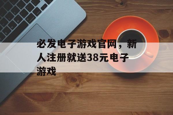 必发电子游戏官网，新人注册就送38元电子游戏