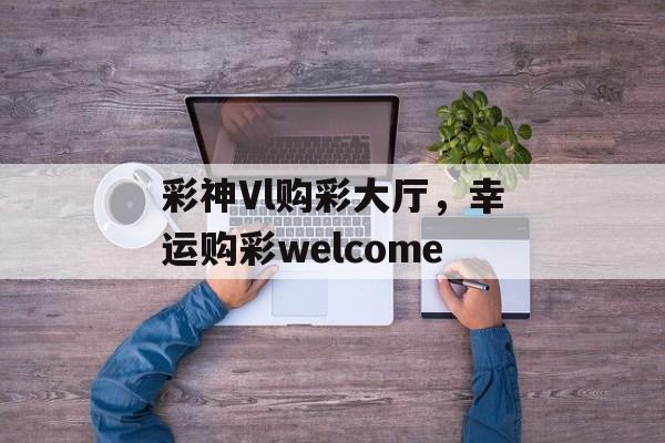 彩神Vl购彩大厅，幸运购彩welcome